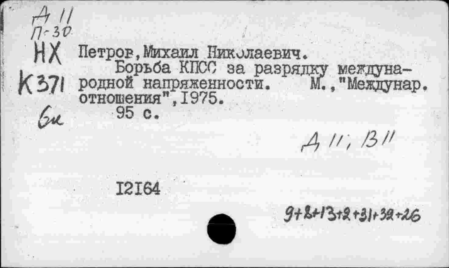 ﻿Н У Петров,Михаил Николаевич *
.	Борьба КПСС за разрядку междуна-
К371 родной напряженности. М. ."Меадунар.
отношения",1975.
Л, 95 с.
12164
